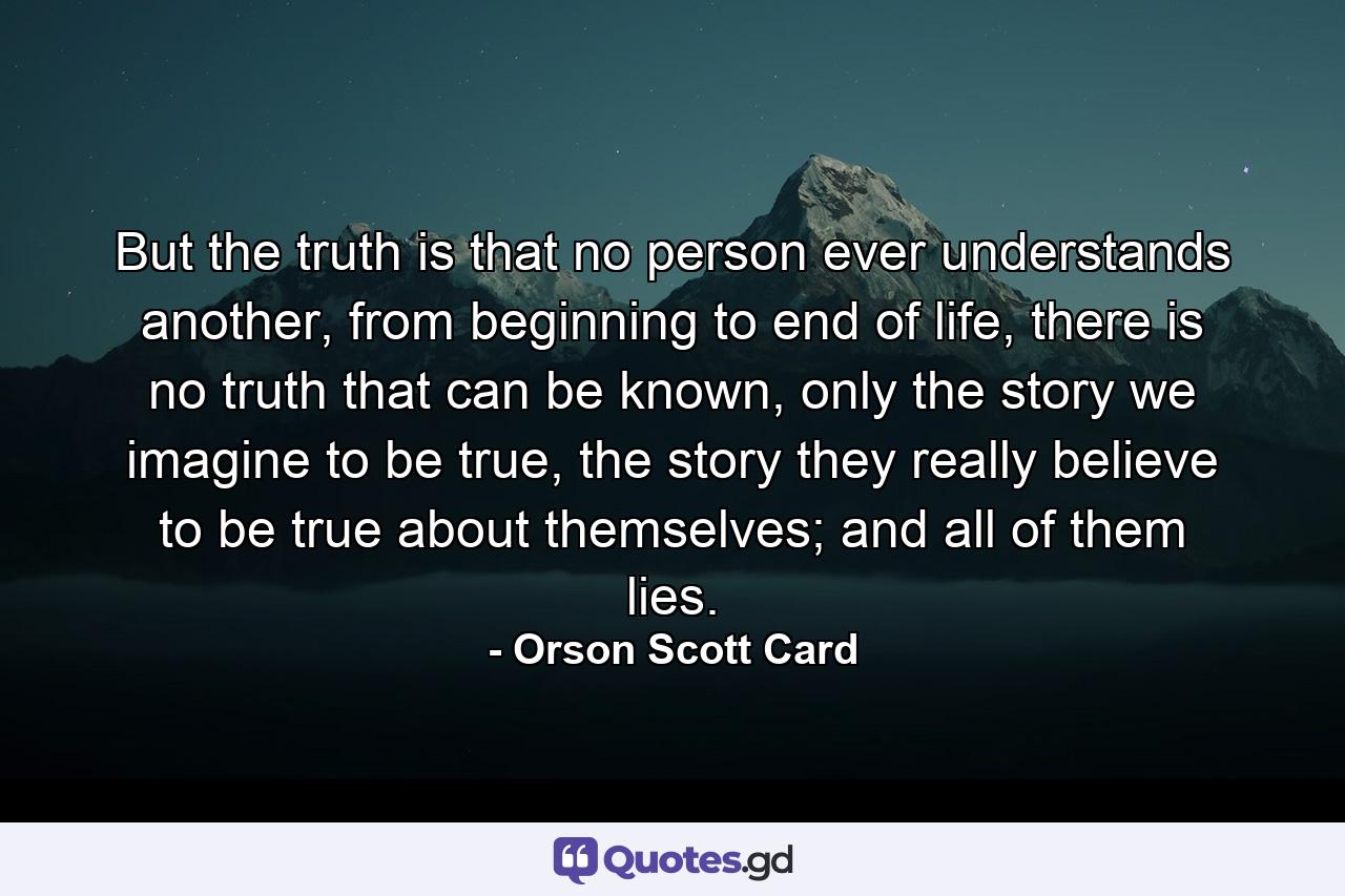 But the truth is that no person ever understands another, from beginning to end of life, there is no truth that can be known, only the story we imagine to be true, the story they really believe to be true about themselves; and all of them lies. - Quote by Orson Scott Card