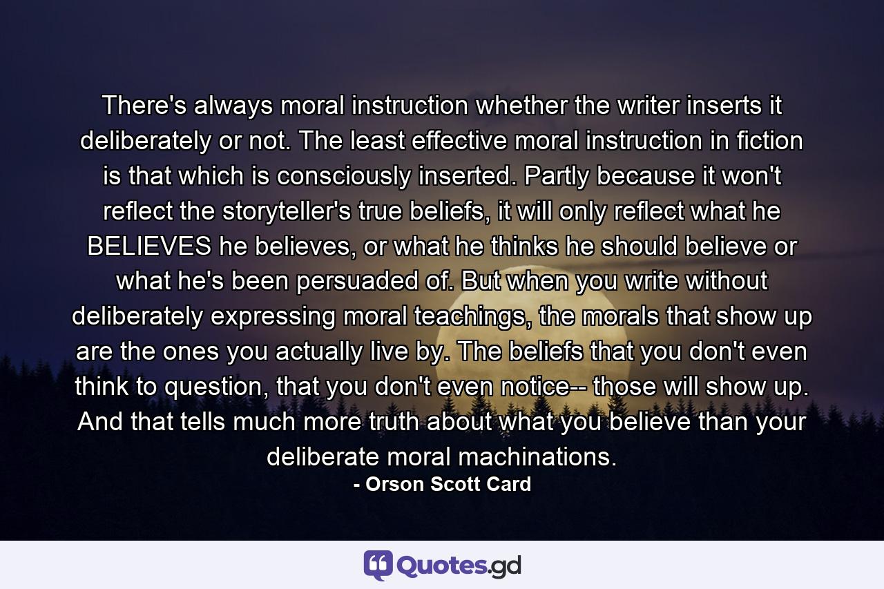 There's always moral instruction whether the writer inserts it deliberately or not. The least effective moral instruction in fiction is that which is consciously inserted. Partly because it won't reflect the storyteller's true beliefs, it will only reflect what he BELIEVES he believes, or what he thinks he should believe or what he's been persuaded of. But when you write without deliberately expressing moral teachings, the morals that show up are the ones you actually live by. The beliefs that you don't even think to question, that you don't even notice-- those will show up. And that tells much more truth about what you believe than your deliberate moral machinations. - Quote by Orson Scott Card