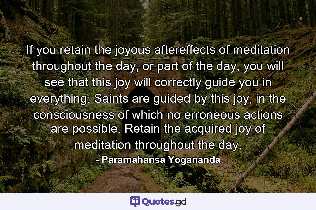 If you retain the joyous aftereffects of meditation throughout the day, or part of the day, you will see that this joy will correctly guide you in everything. Saints are guided by this joy, in the consciousness of which no erroneous actions are possible. Retain the acquired joy of meditation throughout the day. - Quote by Paramahansa Yogananda