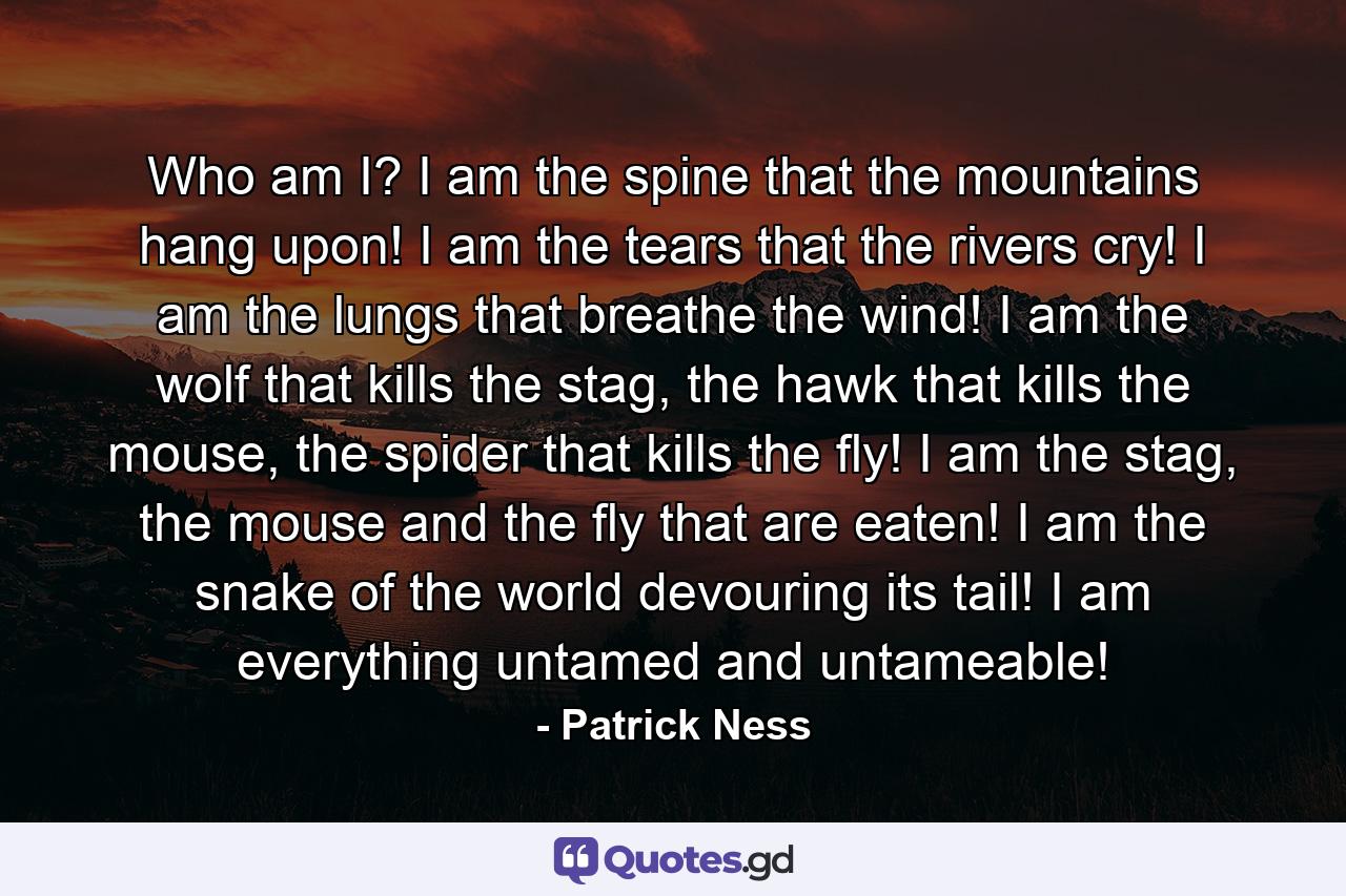 Who am I? I am the spine that the mountains hang upon! I am the tears that the rivers cry! I am the lungs that breathe the wind! I am the wolf that kills the stag, the hawk that kills the mouse, the spider that kills the fly! I am the stag, the mouse and the fly that are eaten! I am the snake of the world devouring its tail! I am everything untamed and untameable! - Quote by Patrick Ness