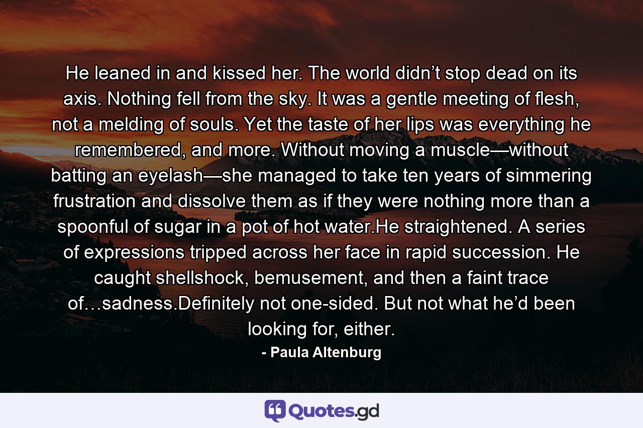 He leaned in and kissed her. The world didn’t stop dead on its axis. Nothing fell from the sky. It was a gentle meeting of flesh, not a melding of souls. Yet the taste of her lips was everything he remembered, and more. Without moving a muscle—without batting an eyelash—she managed to take ten years of simmering frustration and dissolve them as if they were nothing more than a spoonful of sugar in a pot of hot water.He straightened. A series of expressions tripped across her face in rapid succession. He caught shellshock, bemusement, and then a faint trace of…sadness.Definitely not one-sided. But not what he’d been looking for, either. - Quote by Paula Altenburg