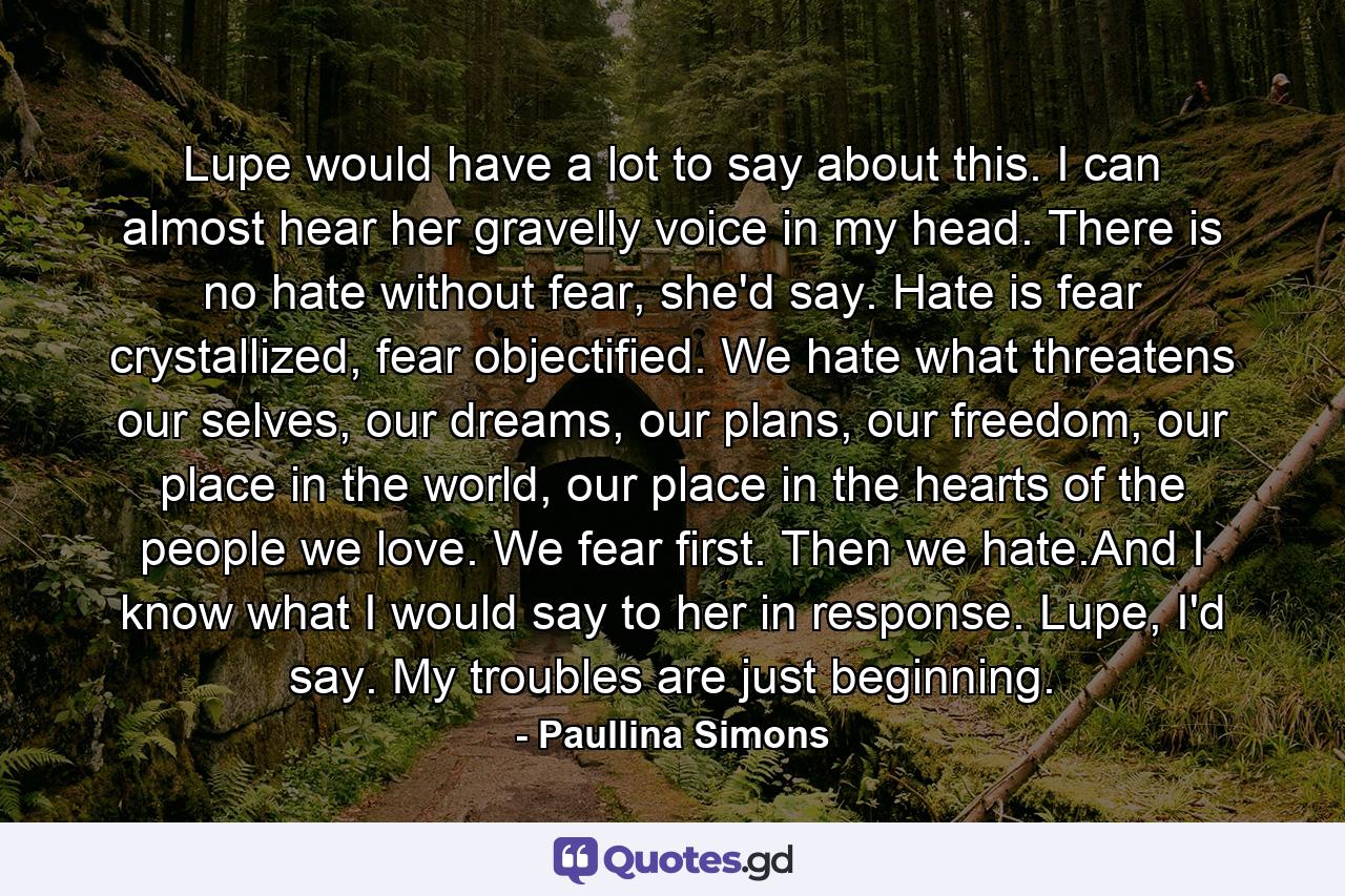 Lupe would have a lot to say about this. I can almost hear her gravelly voice in my head. There is no hate without fear, she'd say. Hate is fear crystallized, fear objectified. We hate what threatens our selves, our dreams, our plans, our freedom, our place in the world, our place in the hearts of the people we love. We fear first. Then we hate.And I know what I would say to her in response. Lupe, I'd say. My troubles are just beginning. - Quote by Paullina Simons