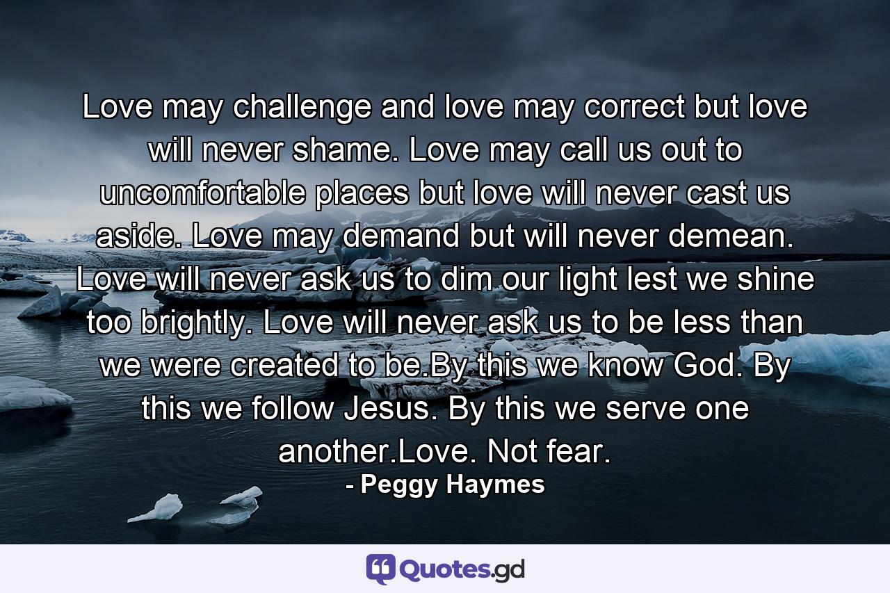 Love may challenge and love may correct but love will never shame. Love may call us out to uncomfortable places but love will never cast us aside. Love may demand but will never demean. Love will never ask us to dim our light lest we shine too brightly. Love will never ask us to be less than we were created to be.By this we know God. By this we follow Jesus. By this we serve one another.Love. Not fear. - Quote by Peggy Haymes