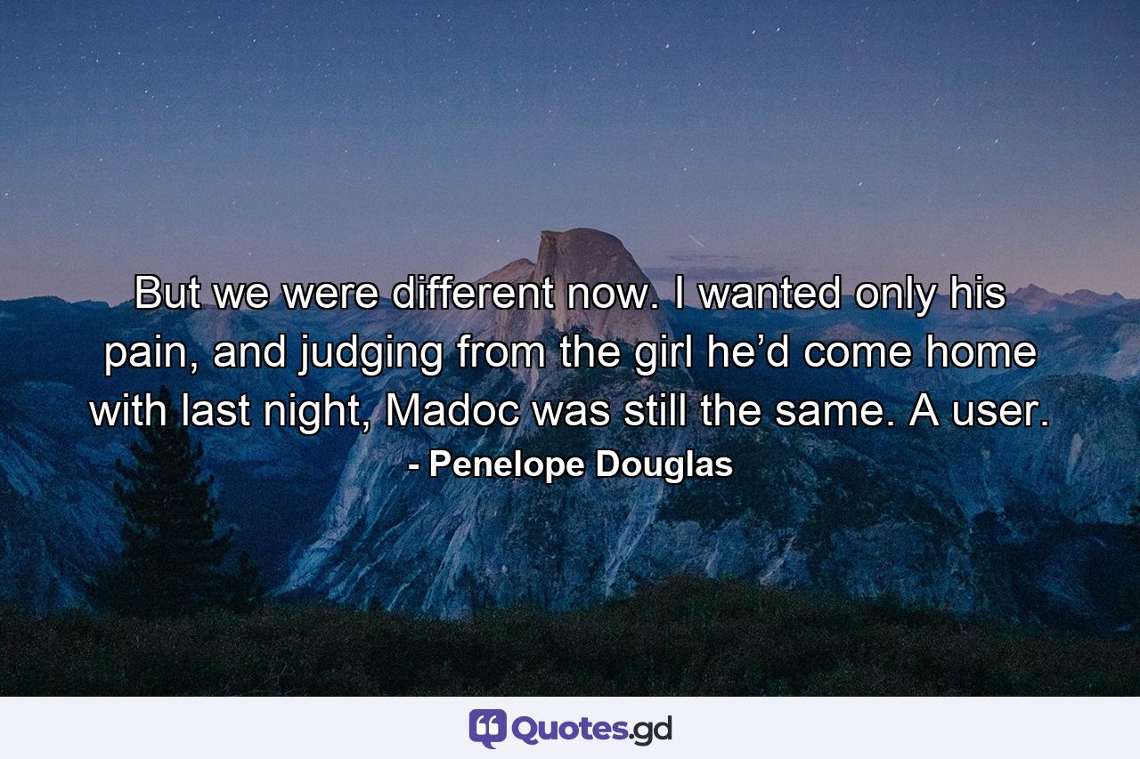 But we were different now. I wanted only his pain, and judging from the girl he’d come home with last night, Madoc was still the same. A user. - Quote by Penelope Douglas