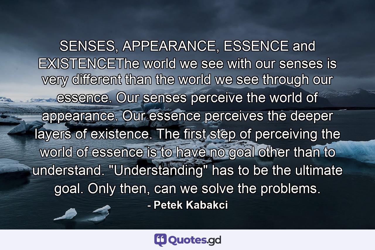 SENSES, APPEARANCE, ESSENCE and EXISTENCEThe world we see with our senses is very different than the world we see through our essence. Our senses perceive the world of appearance. Our essence perceives the deeper layers of existence. The first step of perceiving the world of essence is to have no goal other than to understand. 