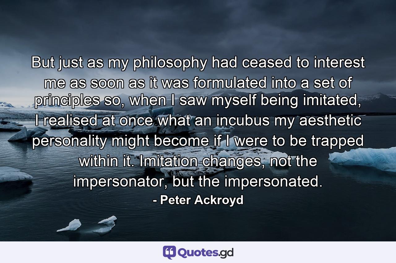 But just as my philosophy had ceased to interest me as soon as it was formulated into a set of principles so, when I saw myself being imitated, I realised at once what an incubus my aesthetic personality might become if I were to be trapped within it. Imitation changes, not the impersonator, but the impersonated. - Quote by Peter Ackroyd