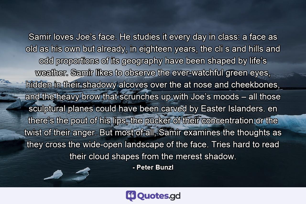 Samir loves Joe’s face. He studies it every day in class: a face as old as his own but already, in eighteen years, the cli s and hills and odd proportions of its geography have been shaped by life’s weather. Samir likes to observe the ever-watchful green eyes, hidden in their shadowy alcoves over the at nose and cheekbones, and the heavy brow that scrunches up with Joe’s moods – all those sculptural planes could have been carved by Easter Islanders. en there’s the pout of his lips, the pucker of their concentration or the twist of their anger. But most of all, Samir examines the thoughts as they cross the wide-open landscape of the face. Tries hard to read their cloud shapes from the merest shadow. - Quote by Peter Bunzl