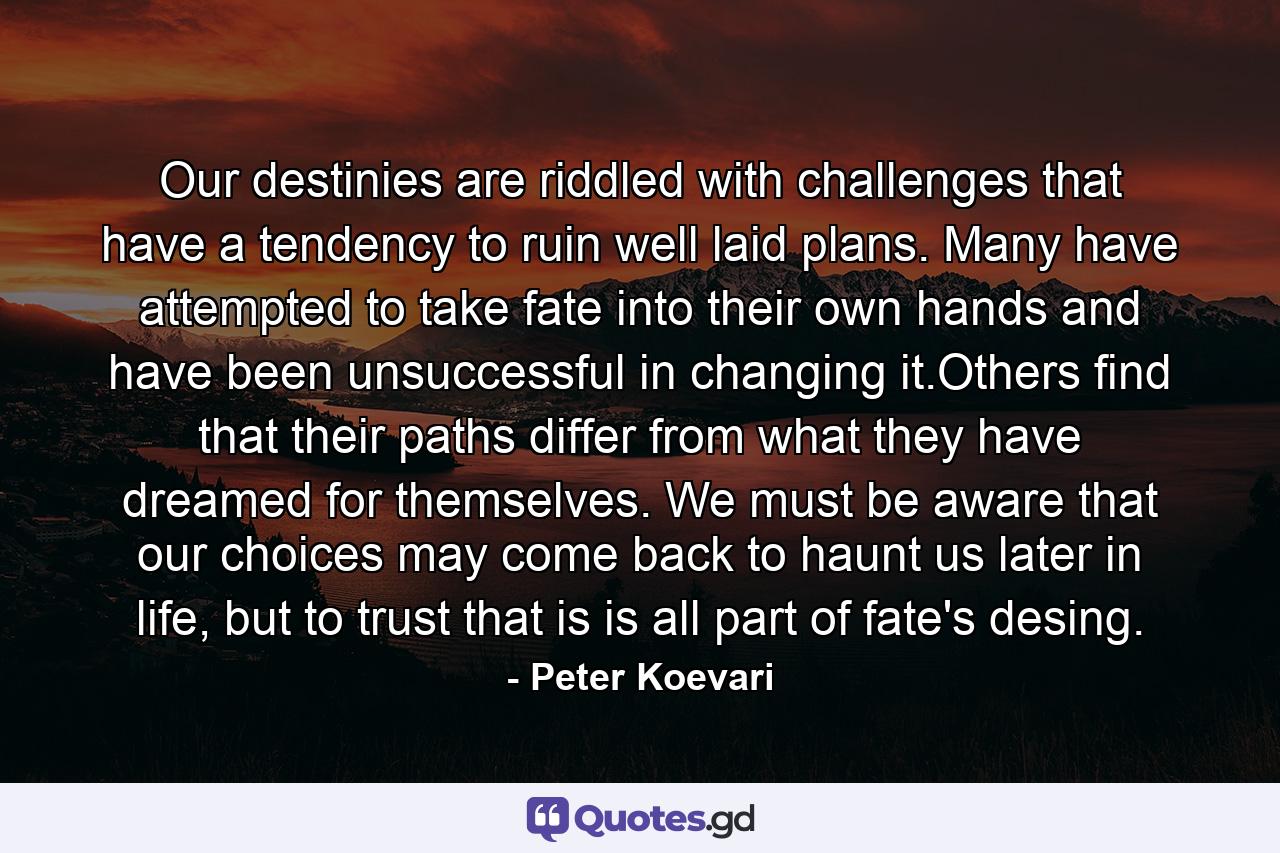 Our destinies are riddled with challenges that have a tendency to ruin well laid plans. Many have attempted to take fate into their own hands and have been unsuccessful in changing it.Others find that their paths differ from what they have dreamed for themselves. We must be aware that our choices may come back to haunt us later in life, but to trust that is is all part of fate's desing. - Quote by Peter Koevari