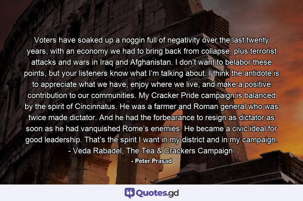 Voters have soaked up a noggin full of negativity over the last twenty years, with an economy we had to bring back from collapse, plus terrorist attacks and wars in Iraq and Afghanistan. I don’t want to belabor these points, but your listeners know what I’m talking about. I think the antidote is to appreciate what we have, enjoy where we live, and make a positive contribution to our communities. My Cracker Pride campaign is balanced by the spirit of Cincinnatus. He was a farmer and Roman general who was twice made dictator. And he had the forbearance to resign as dictator as soon as he had vanquished Rome’s enemies. He became a civic ideal for good leadership. That’s the spirit I want in my district and in my campaign. - Veda Rabadel, The Tea & Crackers Campaign. - Quote by Peter Prasad