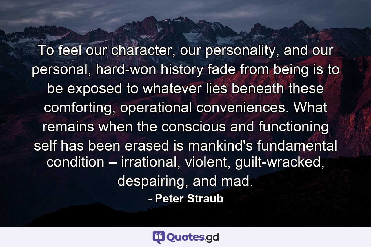 To feel our character, our personality, and our personal, hard-won history fade from being is to be exposed to whatever lies beneath these comforting, operational conveniences. What remains when the conscious and functioning self has been erased is mankind's fundamental condition – irrational, violent, guilt-wracked, despairing, and mad. - Quote by Peter Straub