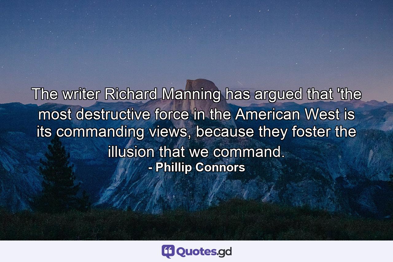 The writer Richard Manning has argued that 'the most destructive force in the American West is its commanding views, because they foster the illusion that we command. - Quote by Phillip Connors