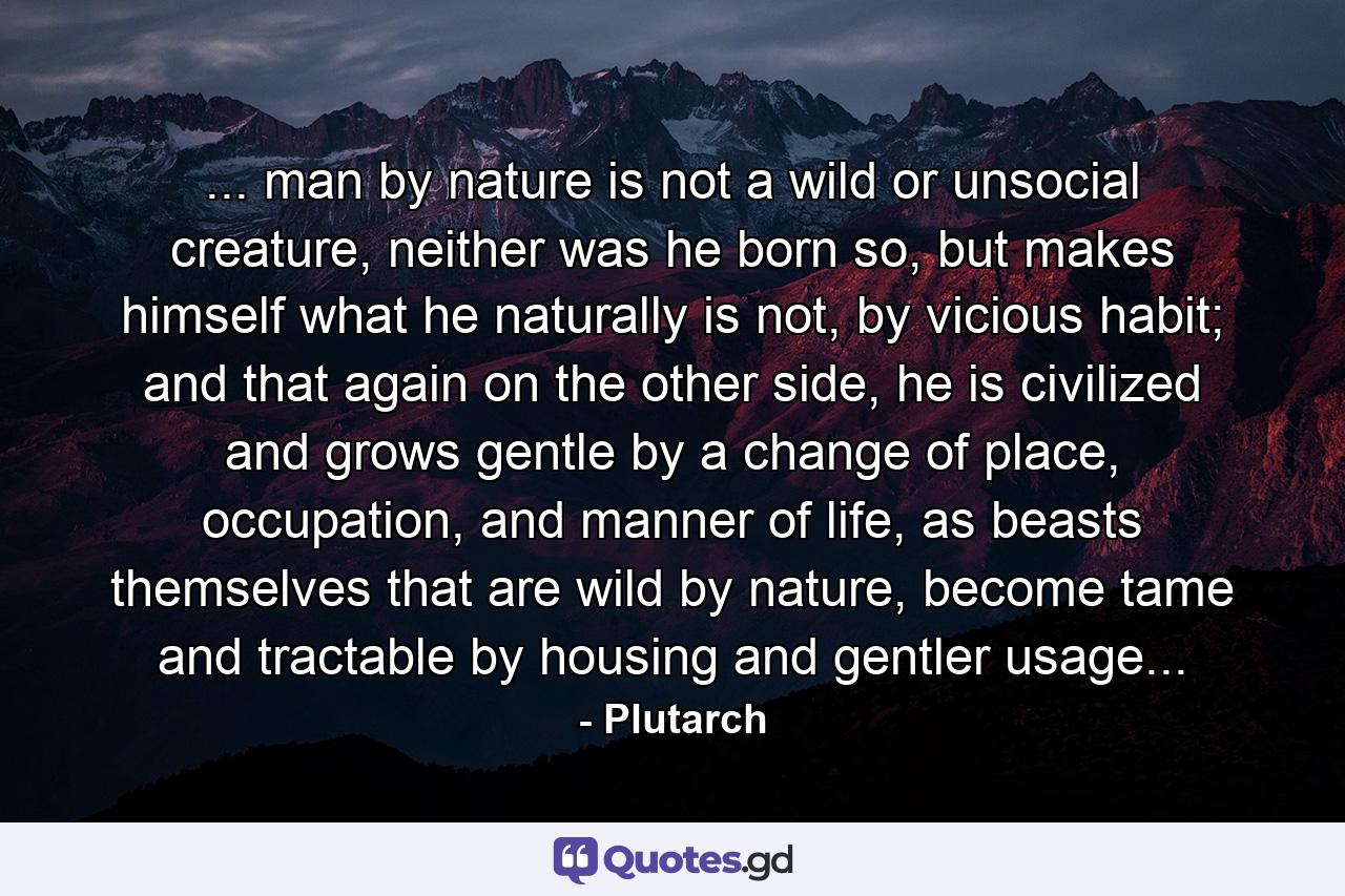 ... man by nature is not a wild or unsocial creature, neither was he born so, but makes himself what he naturally is not, by vicious habit; and that again on the other side, he is civilized and grows gentle by a change of place, occupation, and manner of life, as beasts themselves that are wild by nature, become tame and tractable by housing and gentler usage... - Quote by Plutarch