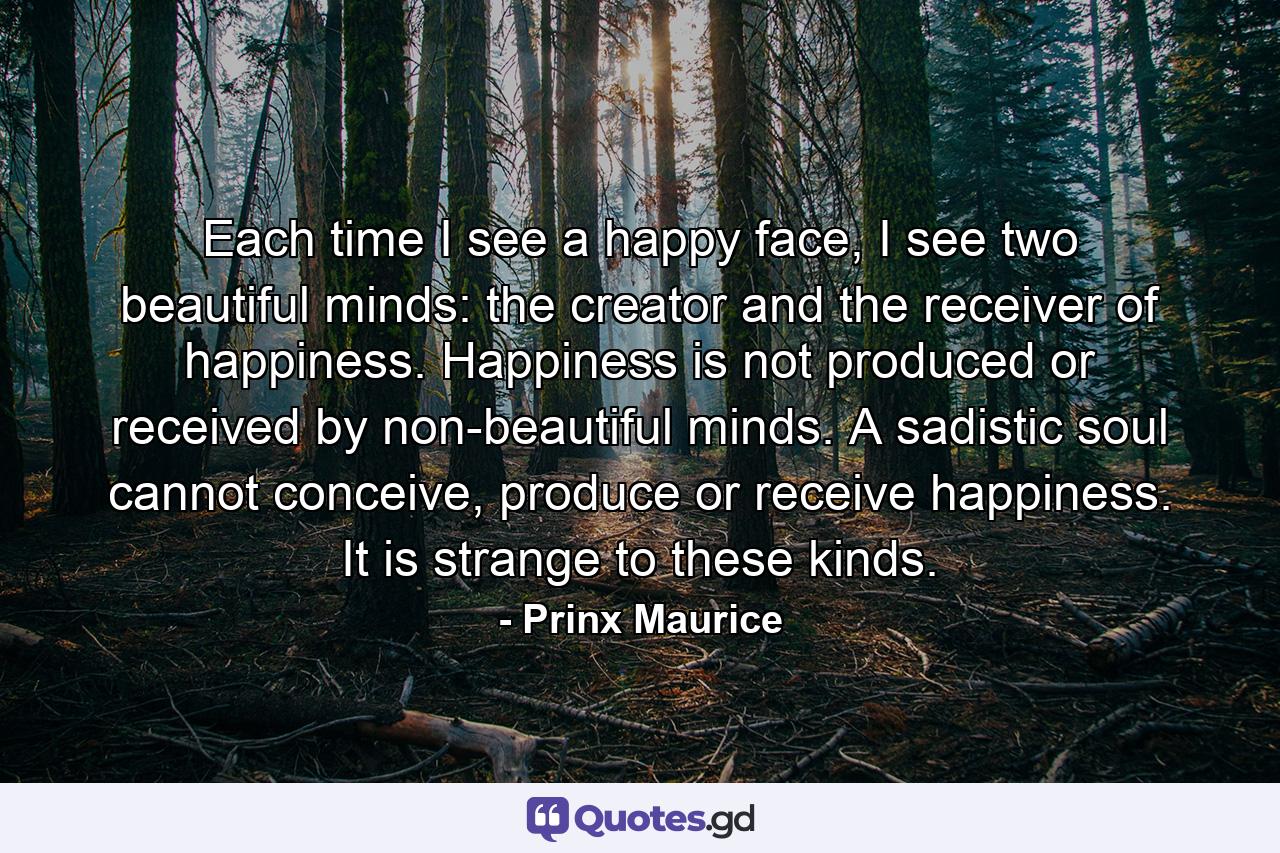 Each time I see a happy face, I see two beautiful minds: the creator and the receiver of happiness. Happiness is not produced or received by non-beautiful minds. A sadistic soul cannot conceive, produce or receive happiness. It is strange to these kinds. - Quote by Prinx Maurice