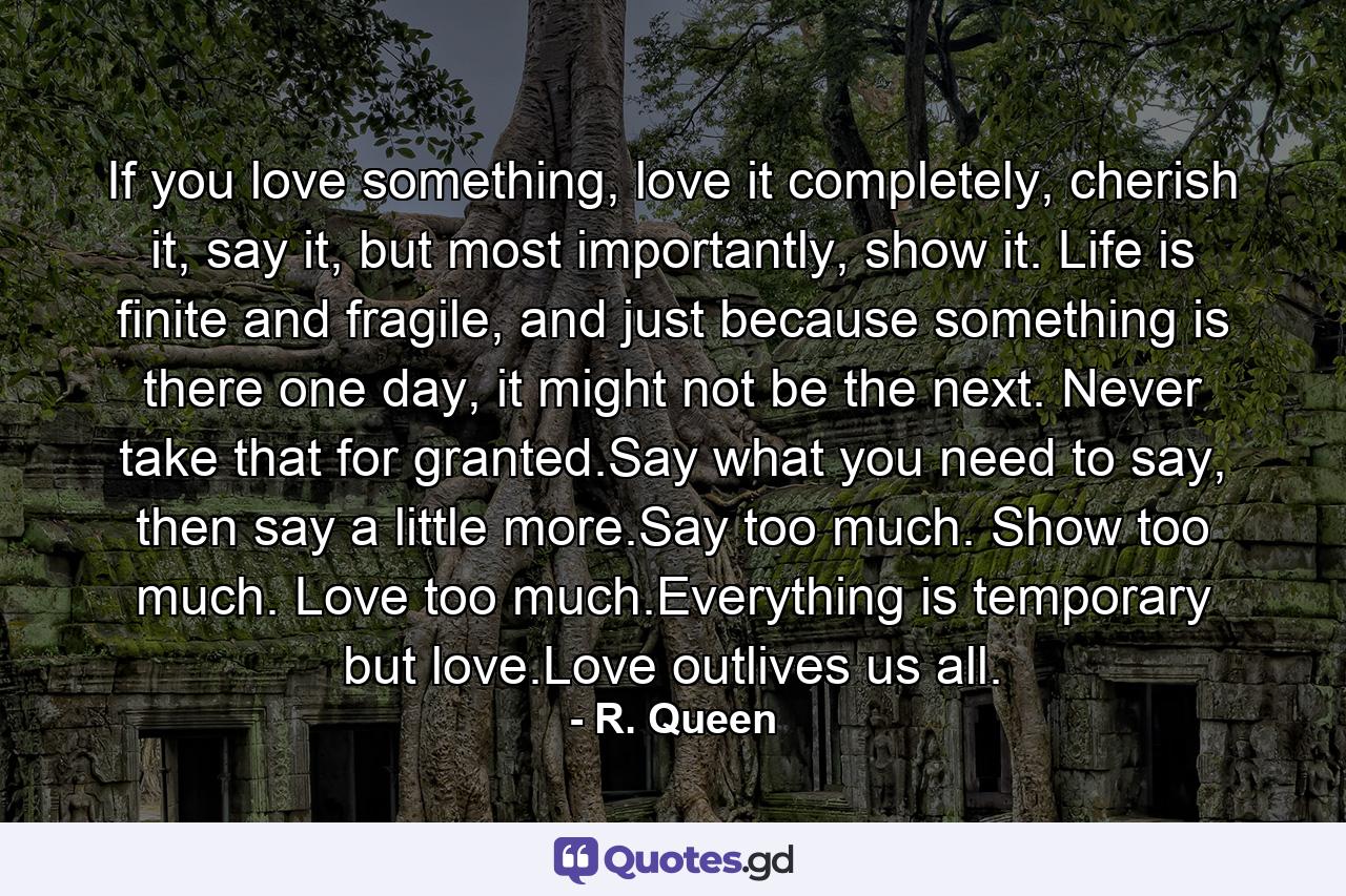 If you love something, love it completely, cherish it, say it, but most importantly, show it. Life is finite and fragile, and just because something is there one day, it might not be the next. Never take that for granted.Say what you need to say, then say a little more.Say too much. Show too much. Love too much.Everything is temporary but love.Love outlives us all. - Quote by R. Queen