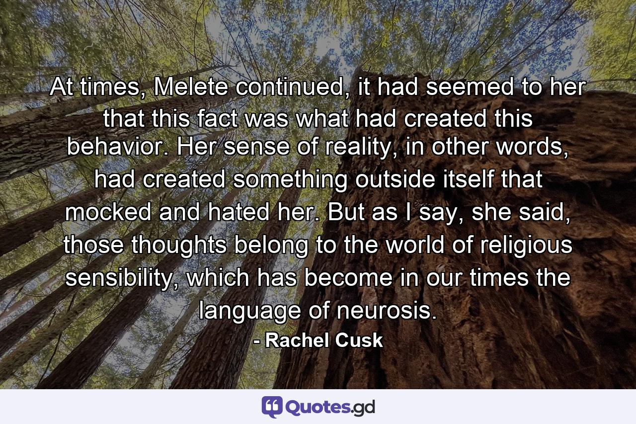 At times, Melete continued, it had seemed to her that this fact was what had created this behavior. Her sense of reality, in other words, had created something outside itself that mocked and hated her. But as I say, she said, those thoughts belong to the world of religious sensibility, which has become in our times the language of neurosis. - Quote by Rachel Cusk