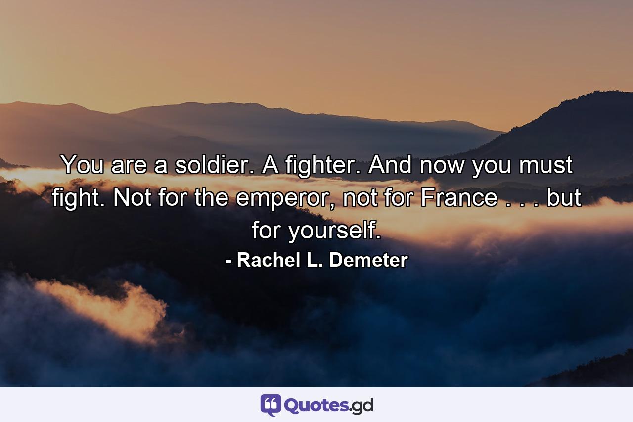 You are a soldier. A fighter. And now you must fight. Not for the emperor, not for France . . . but for yourself. - Quote by Rachel L. Demeter