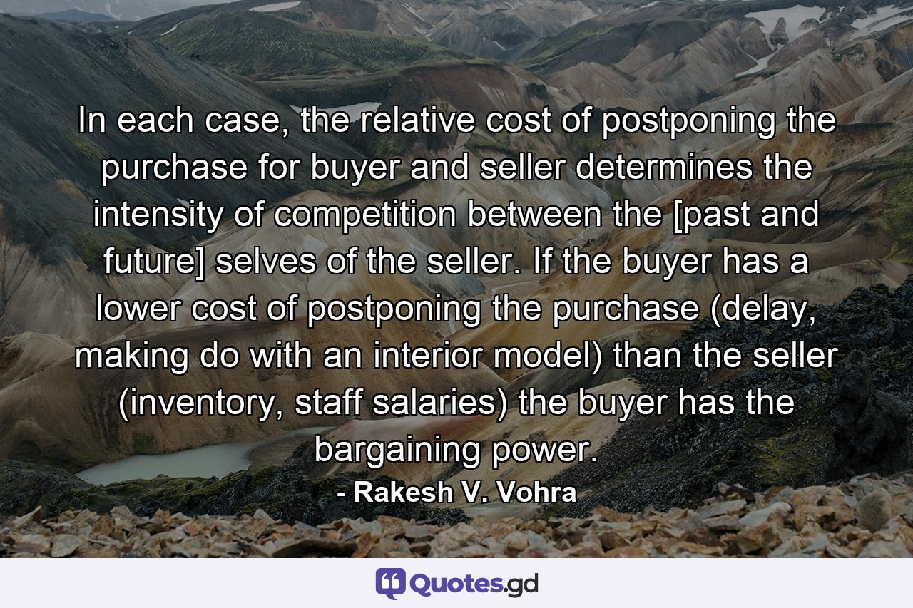 In each case, the relative cost of postponing the purchase for buyer and seller determines the intensity of competition between the [past and future] selves of the seller. If the buyer has a lower cost of postponing the purchase (delay, making do with an interior model) than the seller (inventory, staff salaries) the buyer has the bargaining power. - Quote by Rakesh V. Vohra