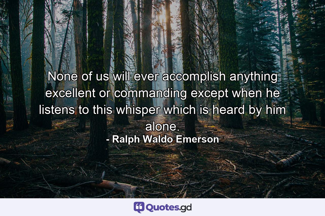 None of us will ever accomplish anything excellent or commanding except when he listens to this whisper which is heard by him alone. - Quote by Ralph Waldo Emerson