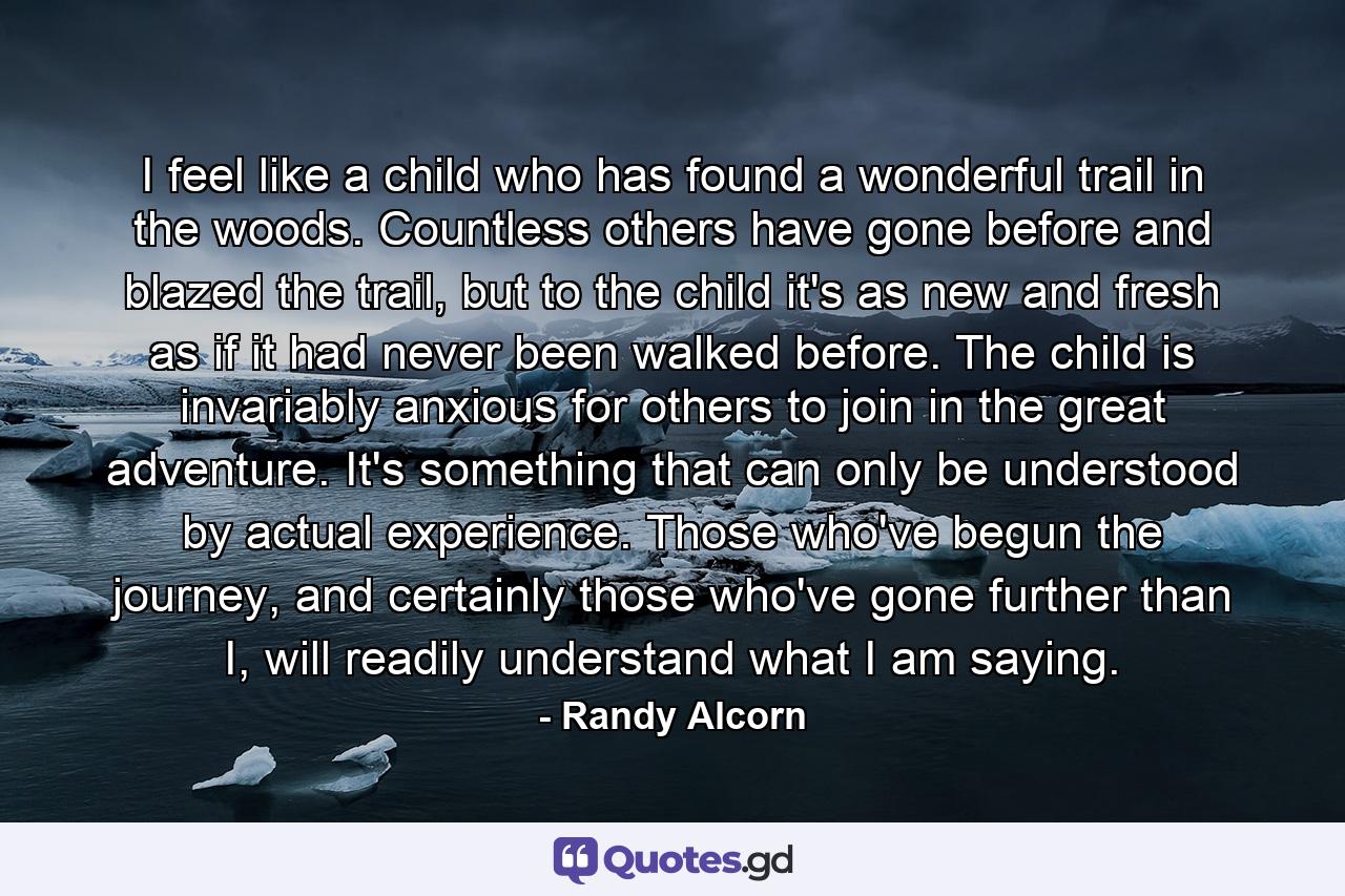 I feel like a child who has found a wonderful trail in the woods. Countless others have gone before and blazed the trail, but to the child it's as new and fresh as if it had never been walked before. The child is invariably anxious for others to join in the great adventure. It's something that can only be understood by actual experience. Those who've begun the journey, and certainly those who've gone further than I, will readily understand what I am saying. - Quote by Randy Alcorn