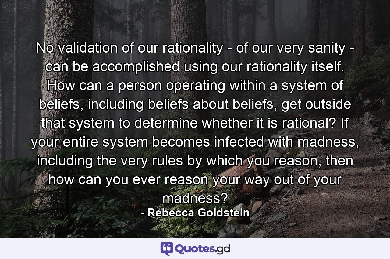 No validation of our rationality - of our very sanity - can be accomplished using our rationality itself. How can a person operating within a system of beliefs, including beliefs about beliefs, get outside that system to determine whether it is rational? If your entire system becomes infected with madness, including the very rules by which you reason, then how can you ever reason your way out of your madness? - Quote by Rebecca Goldstein