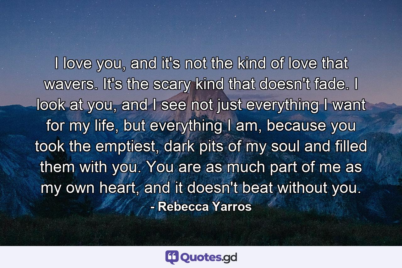 I love you, and it's not the kind of love that wavers. It's the scary kind that doesn't fade. I look at you, and I see not just everything I want for my life, but everything I am, because you took the emptiest, dark pits of my soul and filled them with you. You are as much part of me as my own heart, and it doesn't beat without you. - Quote by Rebecca Yarros