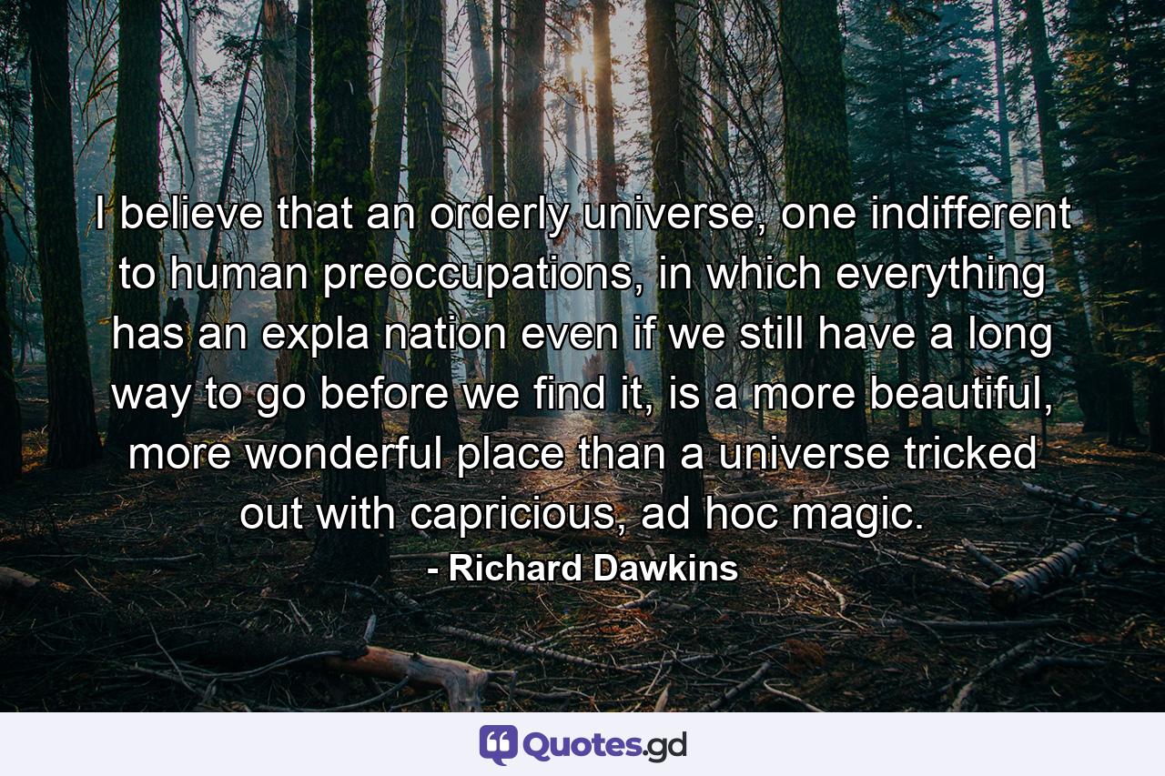 I believe that an orderly universe, one indifferent to human preoccupations, in which everything has an expla nation even if we still have a long way to go before we find it, is a more beautiful, more wonderful place than a universe tricked out with capricious, ad hoc magic. - Quote by Richard Dawkins