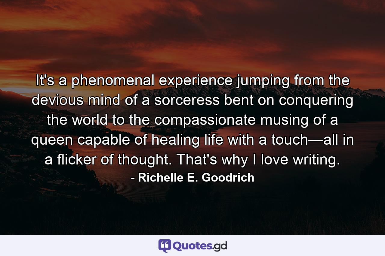 It's a phenomenal experience jumping from the devious mind of a sorceress bent on conquering the world to the compassionate musing of a queen capable of healing life with a touch—all in a flicker of thought. That's why I love writing. - Quote by Richelle E. Goodrich