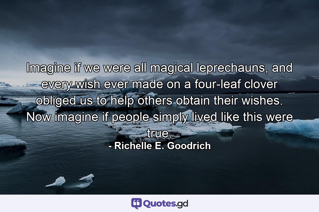 Imagine if we were all magical leprechauns, and every wish ever made on a four-leaf clover obliged us to help others obtain their wishes. Now imagine if people simply lived like this were true. - Quote by Richelle E. Goodrich