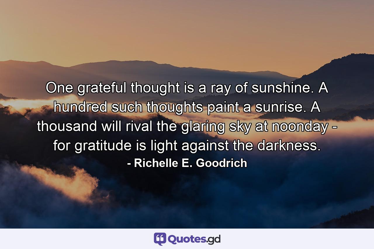 One grateful thought is a ray of sunshine.  A hundred such thoughts paint a sunrise.  A thousand will rival the glaring sky at noonday - for gratitude is light against the darkness. - Quote by Richelle E. Goodrich