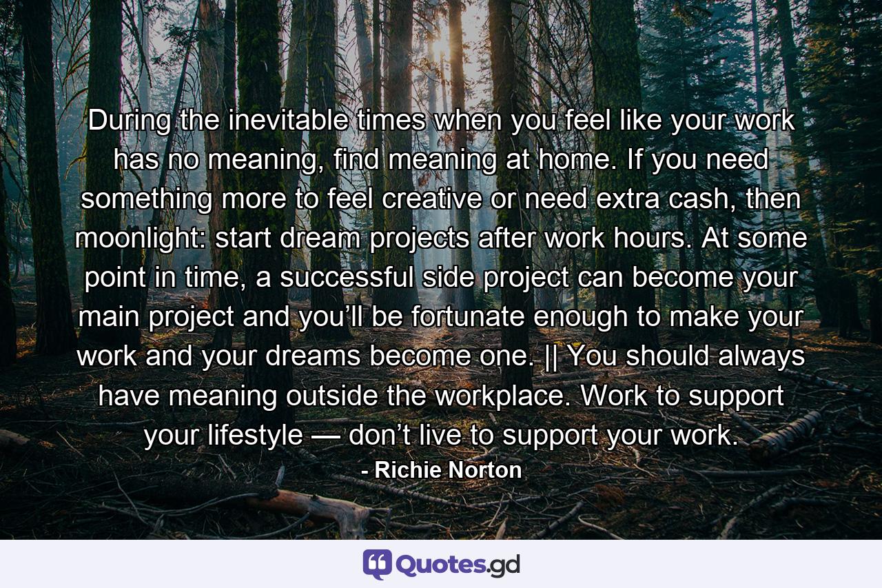 During the inevitable times when you feel like your work has no meaning, find meaning at home. If you need something more to feel creative or need extra cash, then moonlight: start dream projects after work hours. At some point in time, a successful side project can become your main project and you’ll be fortunate enough to make your work and your dreams become one. || You should always have meaning outside the workplace. Work to support your lifestyle — don’t live to support your work. - Quote by Richie Norton