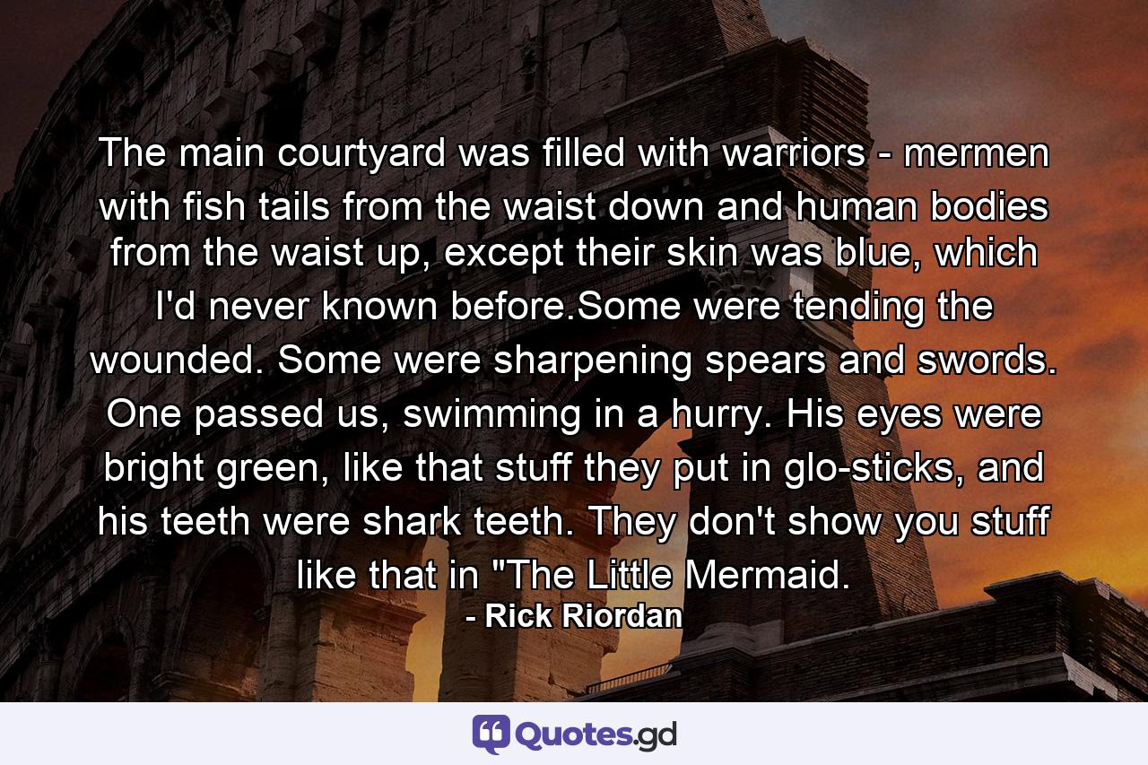 The main courtyard was filled with warriors - mermen with fish tails from the waist down and human bodies from the waist up, except their skin was blue, which I'd never known before.Some were tending the wounded. Some were sharpening spears and swords. One passed us, swimming in a hurry. His eyes were bright green, like that stuff they put in glo-sticks, and his teeth were shark teeth. They don't show you stuff like that in 