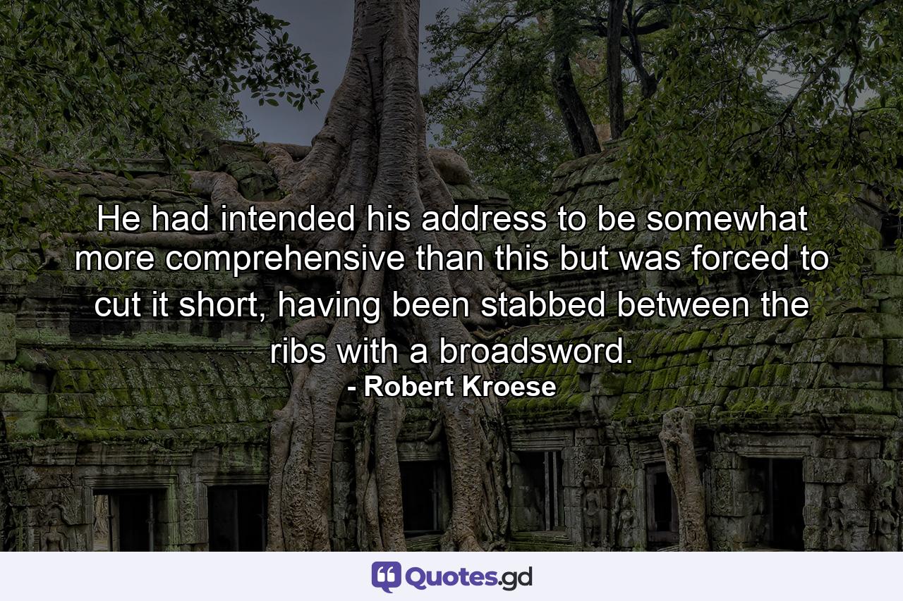 He had intended his address to be somewhat more comprehensive than this but was forced to cut it short, having been stabbed between the ribs with a broadsword. - Quote by Robert Kroese