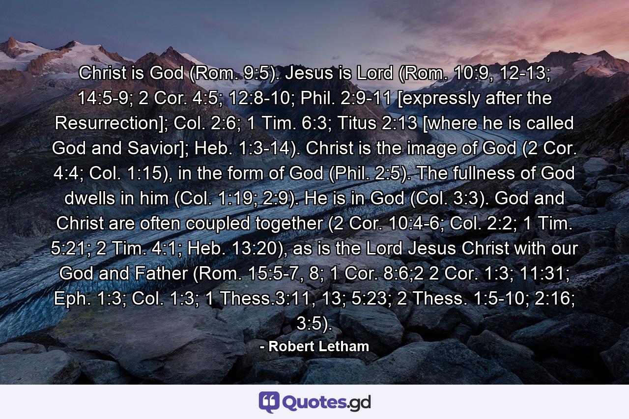 Christ is God (Rom. 9:5). Jesus is Lord (Rom. 10:9, 12-13; 14:5-9; 2 Cor. 4:5; 12:8-10; Phil. 2:9-11 [expressly after the Resurrection]; Col. 2:6; 1 Tim. 6:3; Titus 2:13 [where he is called God and Savior]; Heb. 1:3-14). Christ is the image of God (2 Cor. 4:4; Col. 1:15), in the form of God (Phil. 2:5). The fullness of God dwells in him (Col. 1:19; 2:9). He is in God (Col. 3:3). God and Christ are often coupled together (2 Cor. 10:4-6; Col. 2:2; 1 Tim. 5:21; 2 Tim. 4:1; Heb. 13:20), as is the Lord Jesus Christ with our God and Father (Rom. 15:5-7, 8; 1 Cor. 8:6;2 2 Cor. 1:3; 11:31; Eph. 1:3; Col. 1:3; 1 Thess.3:11, 13; 5:23; 2 Thess. 1:5-10; 2:16; 3:5). - Quote by Robert Letham