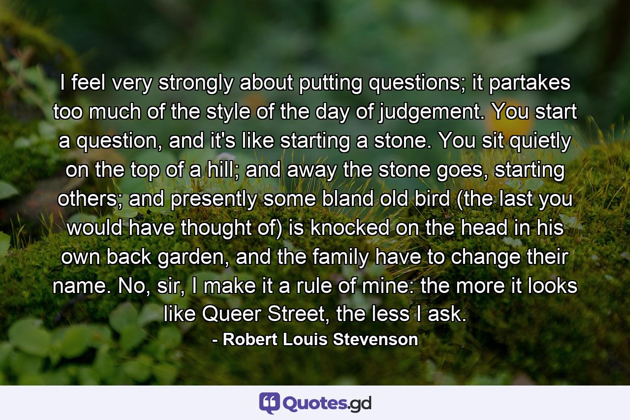 I feel very strongly about putting questions; it partakes too much of the style of the day of judgement. You start a question, and it's like starting a stone. You sit quietly on the top of a hill; and away the stone goes, starting others; and presently some bland old bird (the last you would have thought of) is knocked on the head in his own back garden, and the family have to change their name. No, sir, I make it a rule of mine: the more it looks like Queer Street, the less I ask. - Quote by Robert Louis Stevenson