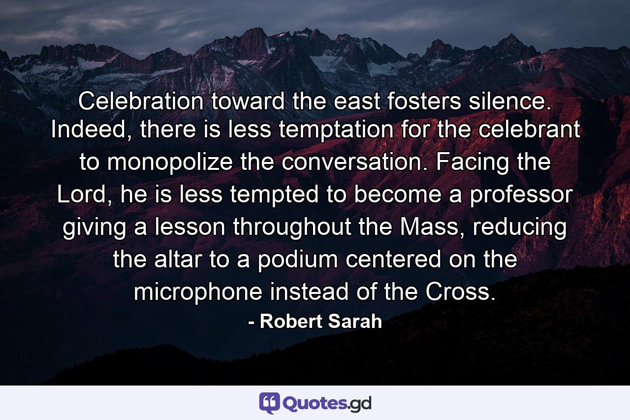 Celebration toward the east fosters silence. Indeed, there is less temptation for the celebrant to monopolize the conversation. Facing the Lord, he is less tempted to become a professor giving a lesson throughout the Mass, reducing the altar to a podium centered on the microphone instead of the Cross. - Quote by Robert Sarah