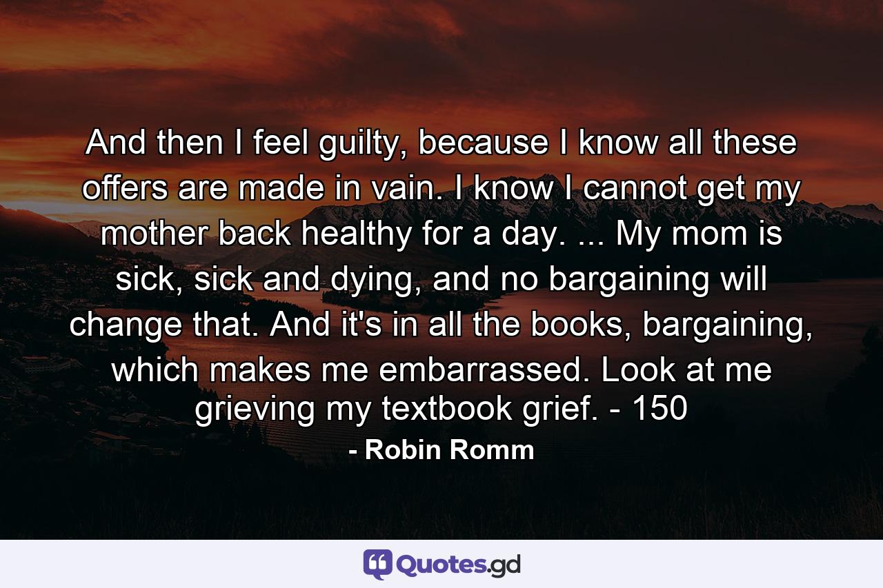 And then I feel guilty, because I know all these offers are made in vain. I know I cannot get my mother back healthy for a day. ... My mom is sick, sick and dying, and no bargaining will change that. And it's in all the books, bargaining, which makes me embarrassed. Look at me grieving my textbook grief. - 150 - Quote by Robin Romm