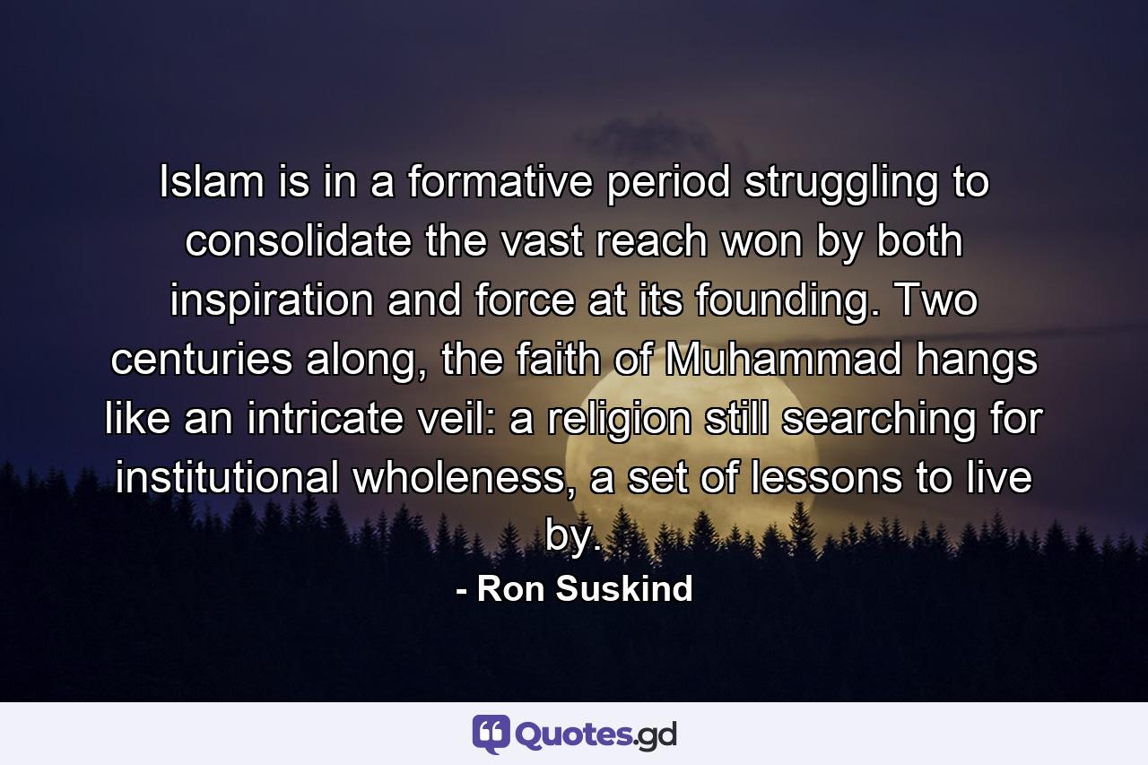 Islam is in a formative period struggling to consolidate the vast reach won by both inspiration and force at its founding. Two centuries along, the faith of Muhammad hangs like an intricate veil: a religion still searching for institutional wholeness, a set of lessons to live by. - Quote by Ron Suskind