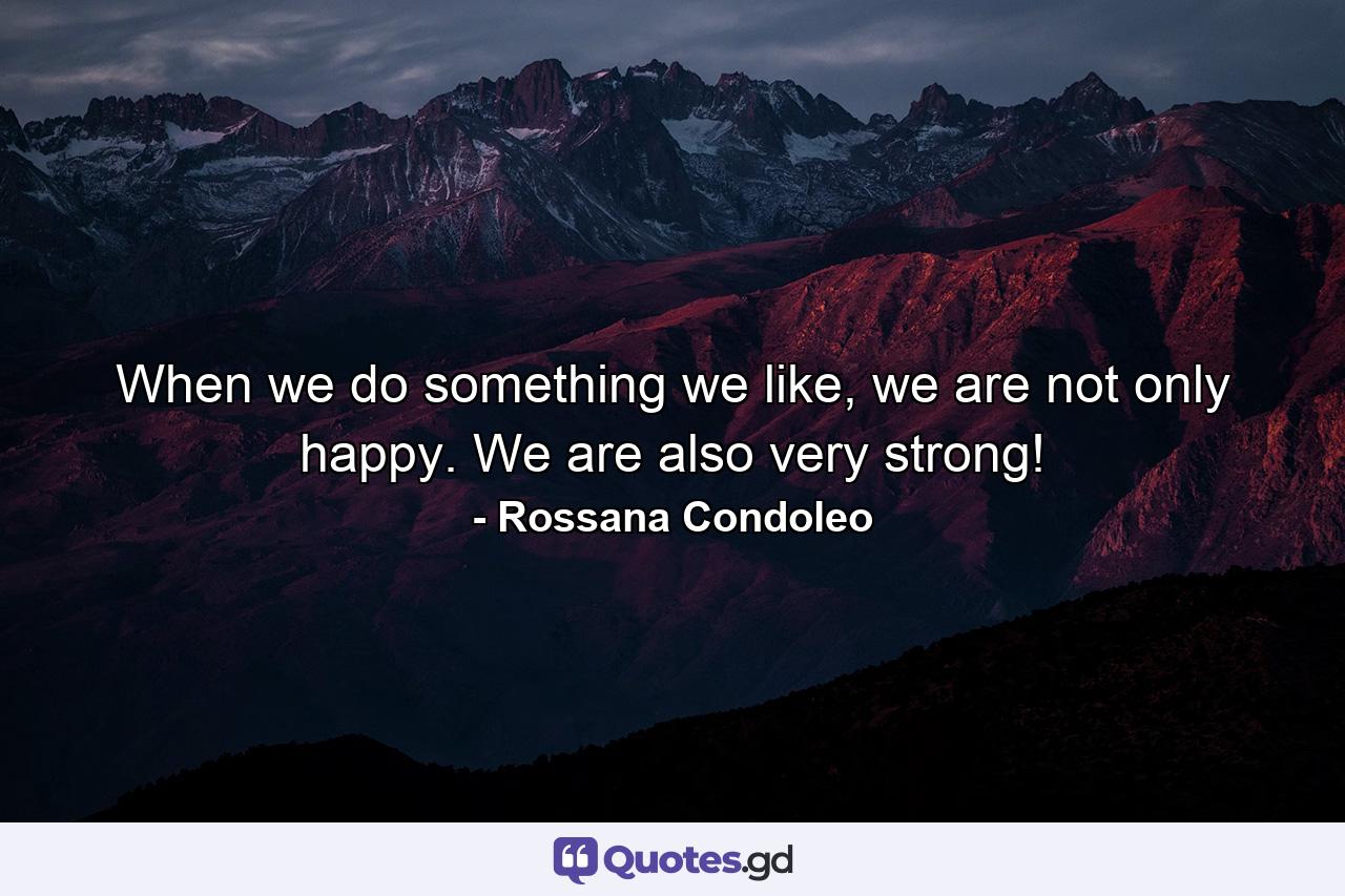 When we do something we like, we are not only happy. We are also very strong! - Quote by Rossana Condoleo