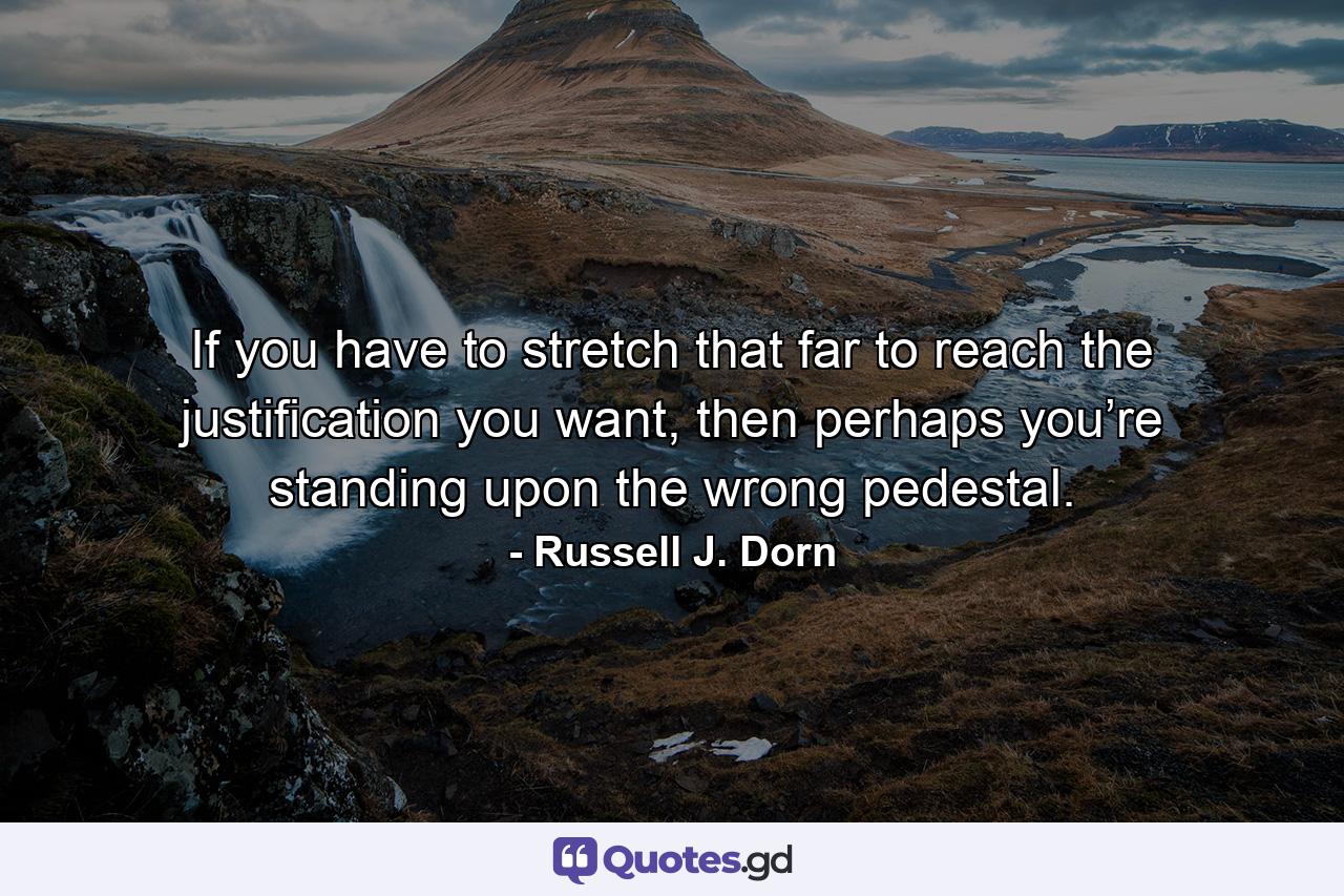 If you have to stretch that far to reach the justification you want, then perhaps you’re standing upon the wrong pedestal. - Quote by Russell J. Dorn