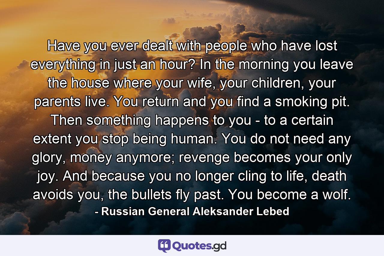 Have you ever dealt with people who have lost everything in just an hour? In the morning you leave the house where your wife, your children, your parents live. You return and you find a smoking pit. Then something happens to you - to a certain extent you stop being human. You do not need any glory, money anymore; revenge becomes your only joy. And because you no longer cling to life, death avoids you, the bullets fly past. You become a wolf. - Quote by Russian General Aleksander Lebed