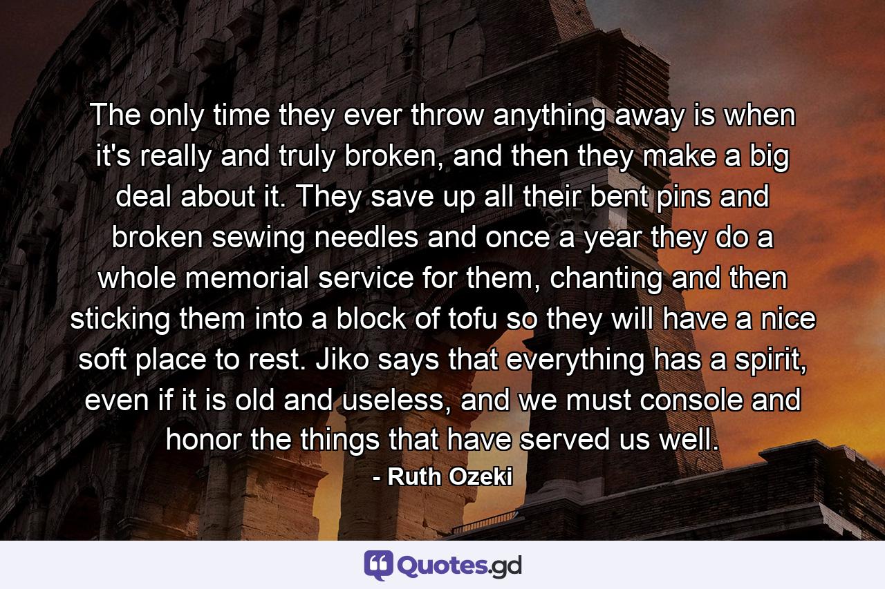 The only time they ever throw anything away is when it's really and truly broken, and then they make a big deal about it. They save up all their bent pins and broken sewing needles and once a year they do a whole memorial service for them, chanting and then sticking them into a block of tofu so they will have a nice soft place to rest. Jiko says that everything has a spirit, even if it is old and useless, and we must console and honor the things that have served us well. - Quote by Ruth Ozeki