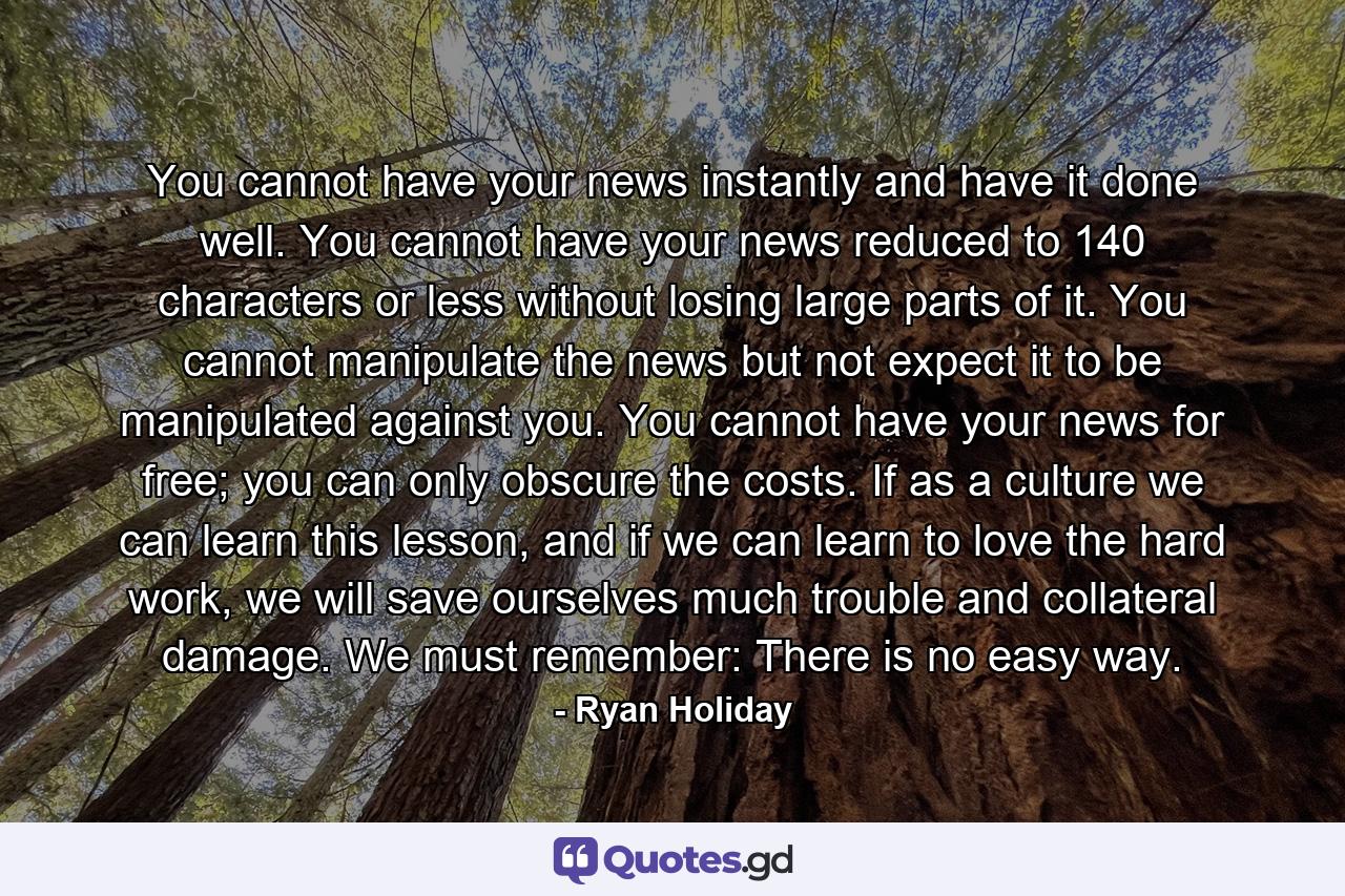 You cannot have your news instantly and have it done well. You cannot have your news reduced to 140 characters or less without losing large parts of it. You cannot manipulate the news but not expect it to be manipulated against you. You cannot have your news for free; you can only obscure the costs. If as a culture we can learn this lesson, and if we can learn to love the hard work, we will save ourselves much trouble and collateral damage. We must remember: There is no easy way. - Quote by Ryan Holiday