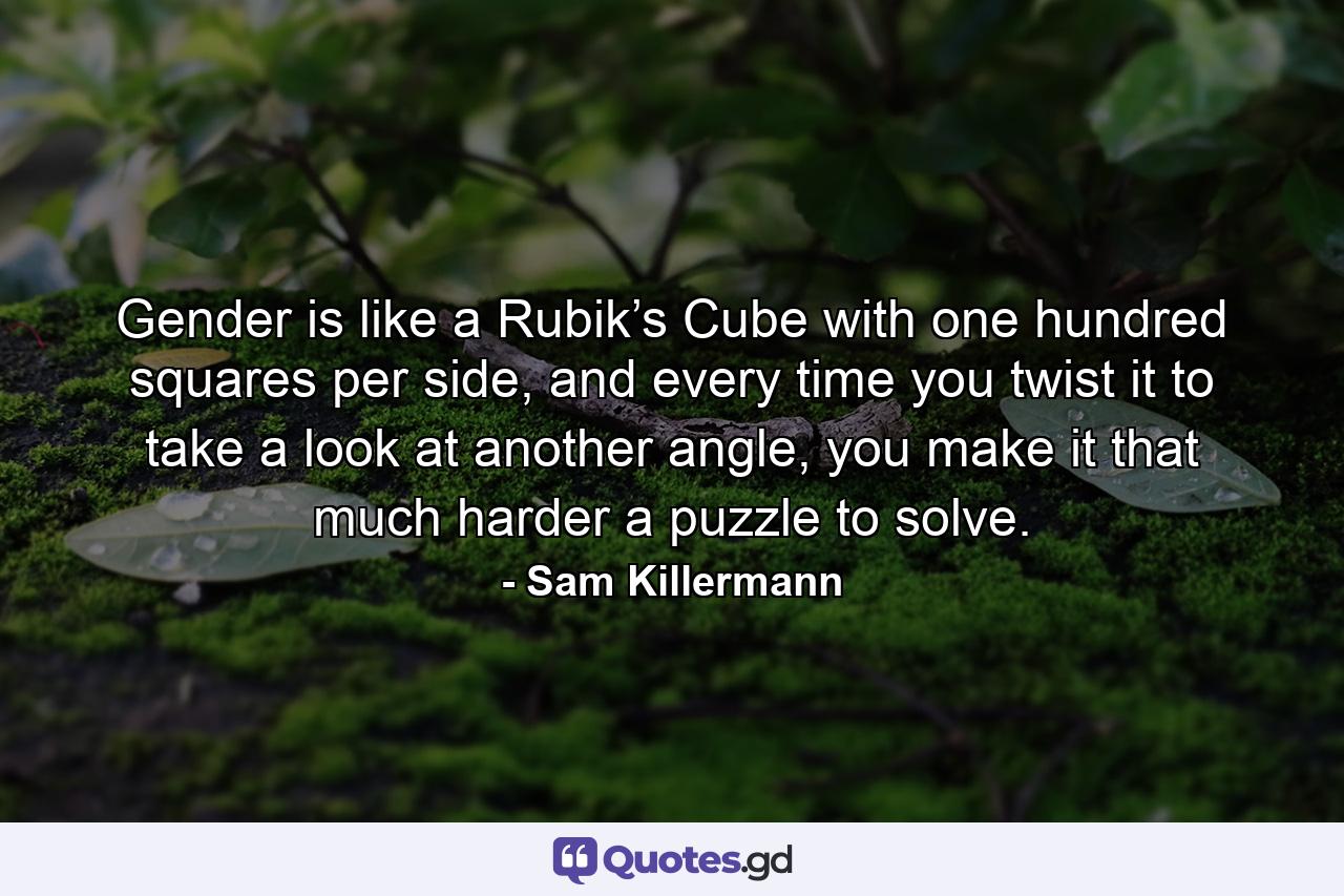 Gender is like a Rubik’s Cube with one hundred squares per side, and every time you twist it to take a look at another angle, you make it that much harder a puzzle to solve. - Quote by Sam Killermann