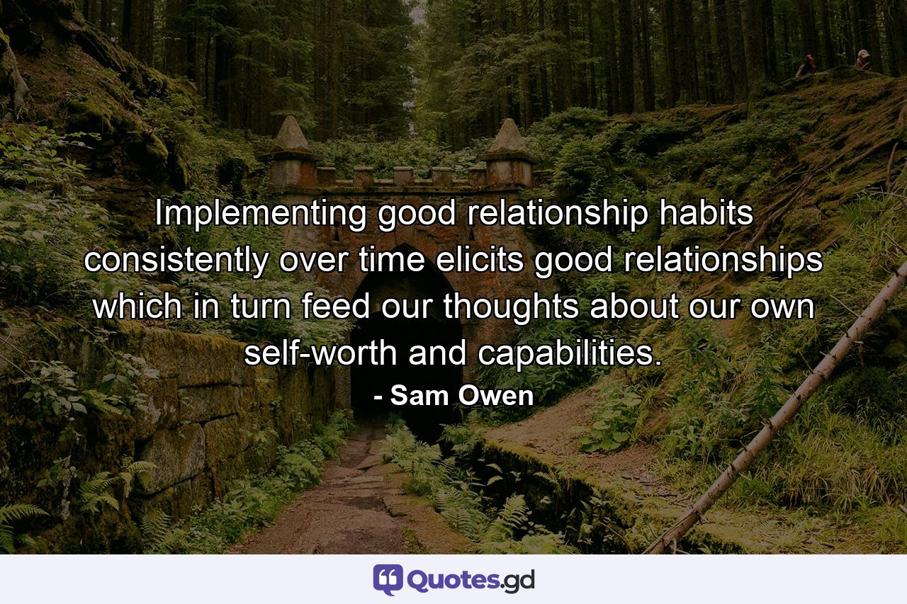 Implementing good relationship habits consistently over time elicits good relationships which in turn feed our thoughts about our own self-worth and capabilities. - Quote by Sam Owen