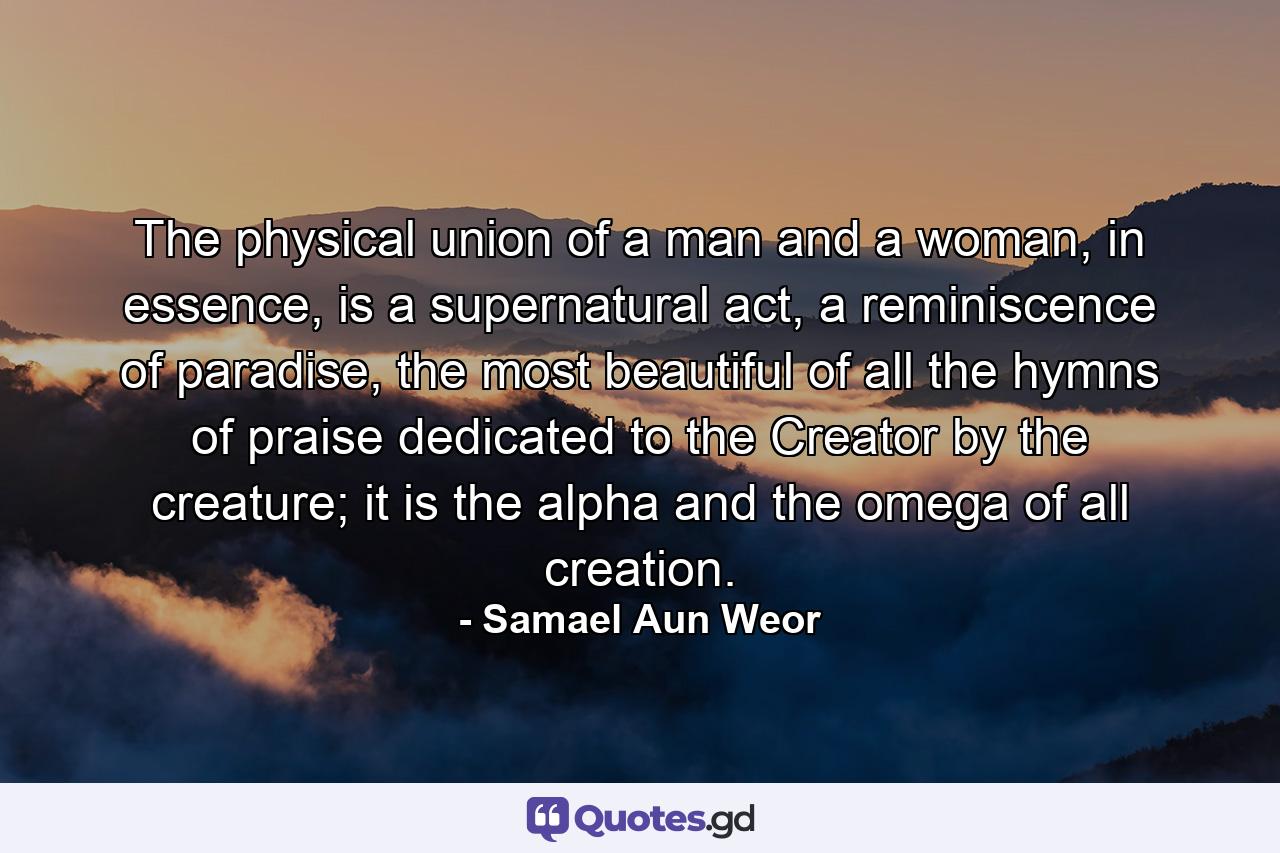 The physical union of a man and a woman, in essence, is a supernatural act, a reminiscence of paradise, the most beautiful of all the hymns of praise dedicated to the Creator by the creature; it is the alpha and the omega of all creation. - Quote by Samael Aun Weor