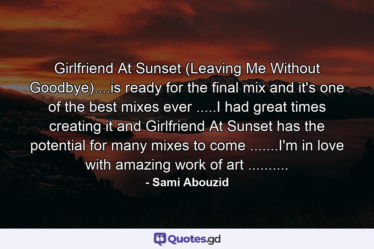 Girlfriend At Sunset (Leaving Me Without Goodbye)....is ready for the final mix and it's one of the best mixes ever .....I had great times creating it and Girlfriend At Sunset has the potential for many mixes to come .......I'm in love with amazing work of art .......... - Quote by Sami Abouzid