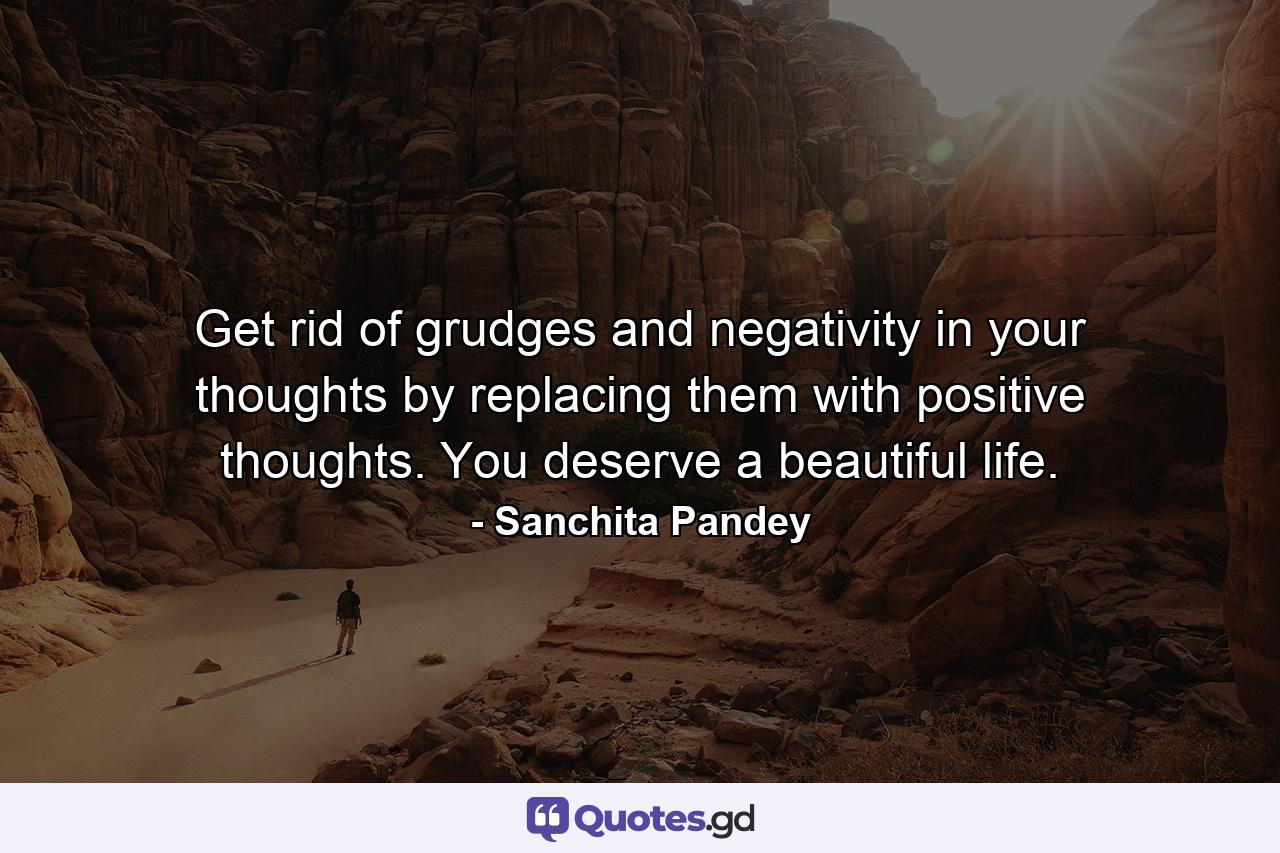 Get rid of grudges and negativity in your thoughts by replacing them with positive thoughts. You deserve a beautiful life. - Quote by Sanchita Pandey