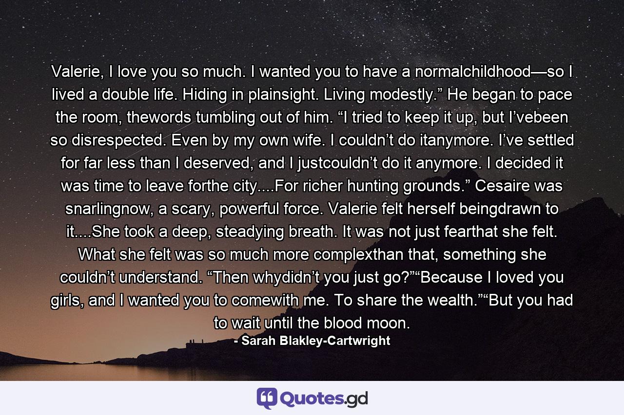 Valerie, I love you so much. I wanted you to have a normalchildhood—so I lived a double life. Hiding in plainsight. Living modestly.” He began to pace the room, thewords tumbling out of him. “I tried to keep it up, but I’vebeen so disrespected. Even by my own wife. I couldn’t do itanymore. I’ve settled for far less than I deserved, and I justcouldn’t do it anymore. I decided it was time to leave forthe city....For richer hunting grounds.” Cesaire was snarlingnow, a scary, powerful force. Valerie felt herself beingdrawn to it....She took a deep, steadying breath. It was not just fearthat she felt. What she felt was so much more complexthan that, something she couldn’t understand. “Then whydidn’t you just go?”“Because I loved you girls, and I wanted you to comewith me. To share the wealth.”“But you had to wait until the blood moon. - Quote by Sarah Blakley-Cartwright