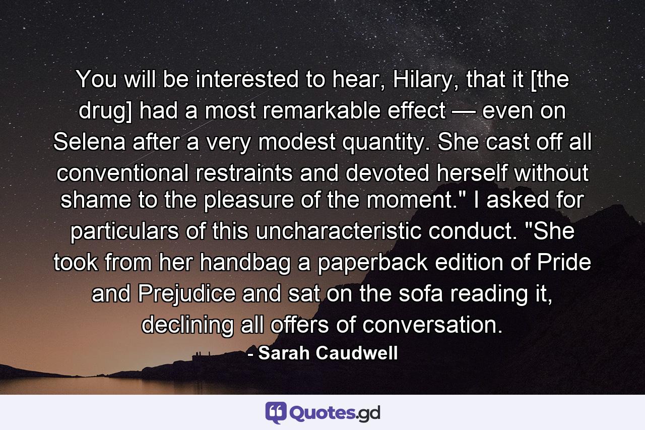 You will be interested to hear, Hilary, that it [the drug] had a most remarkable effect — even on Selena after a very modest quantity. She cast off all conventional restraints and devoted herself without shame to the pleasure of the moment.