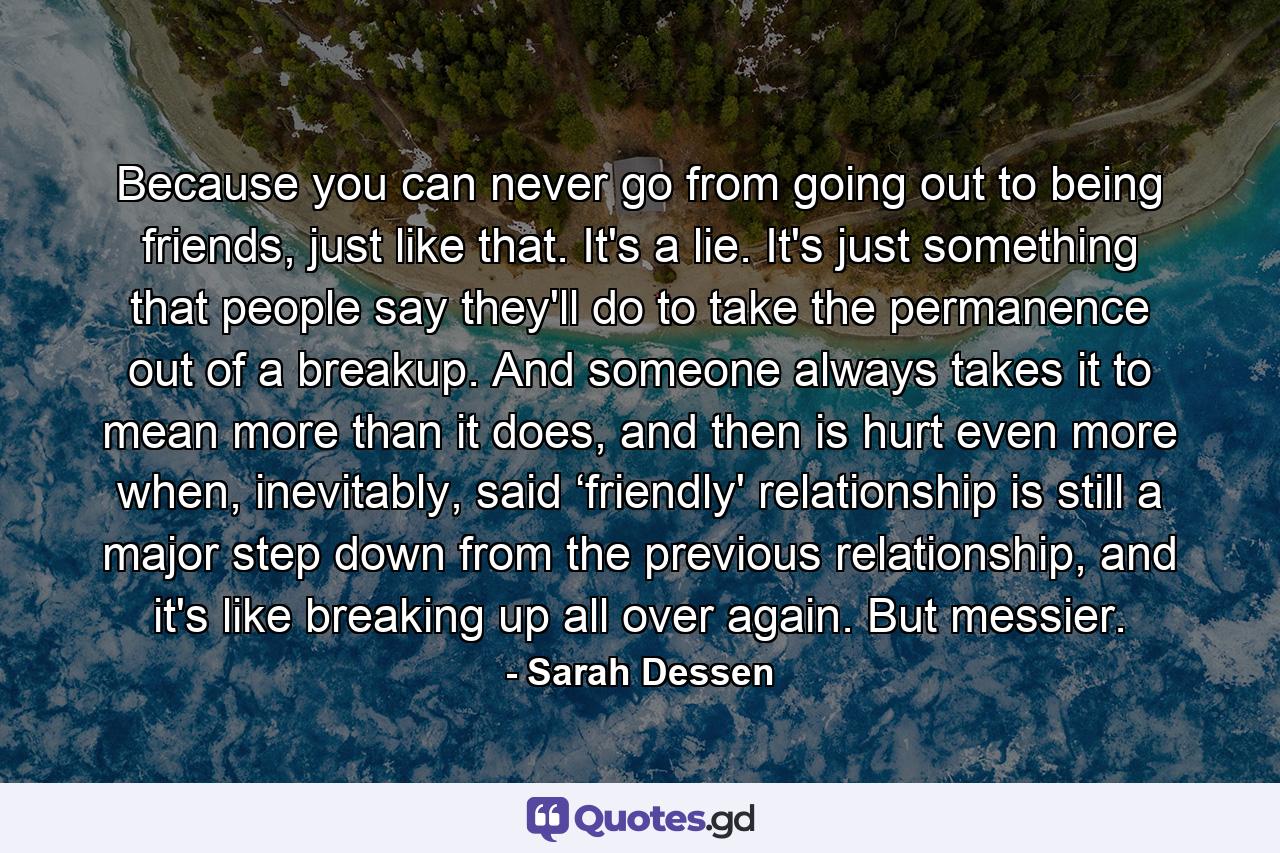 Because you can never go from going out to being friends, just like that. It's a lie. It's just something that people say they'll do to take the permanence out of a breakup. And someone always takes it to mean more than it does, and then is hurt even more when, inevitably, said ‘friendly' relationship is still a major step down from the previous relationship, and it's like breaking up all over again. But messier. - Quote by Sarah Dessen